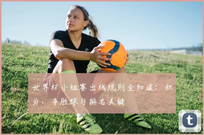 世界杯小组赛出线规则全知道：积分、净胜球与排名关键