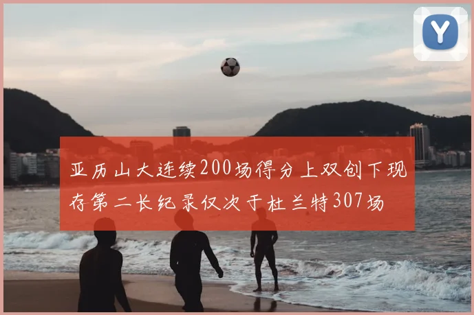 亚历山大连续200场得分上双创下现存第二长纪录仅次于杜兰特307场