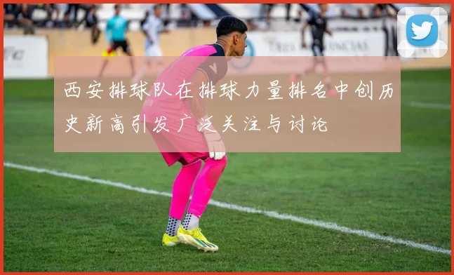 西安排球队在排球力量排名中创历史新高引发广泛关注与讨论