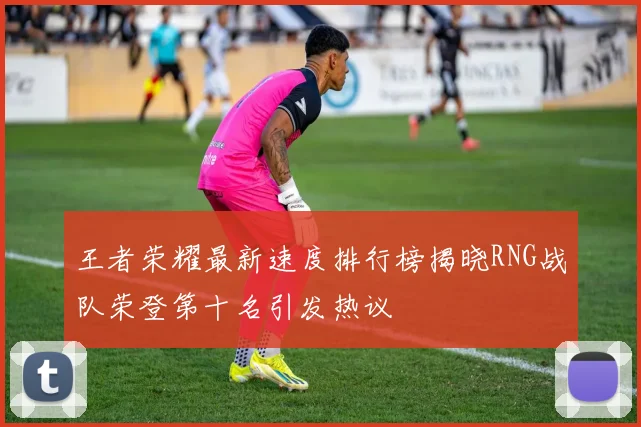 王者荣耀最新速度排行榜揭晓RNG战队荣登第十名引发热议