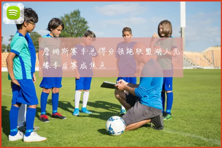 詹姆斯赛季总得分领跑联盟湖人无缘季后赛成焦点