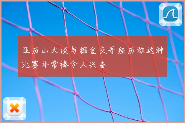 亚历山大谈与掘金交手经历称这种比赛非常棒令人兴奋