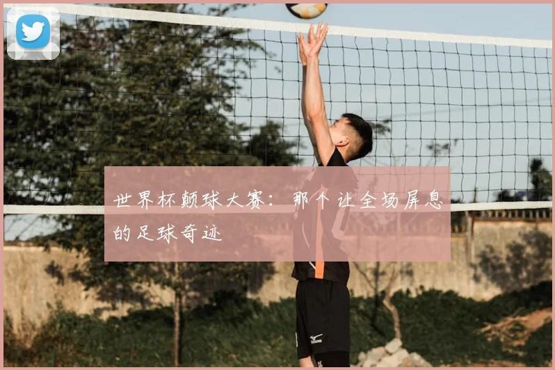 世界杯颠球大赛:那个让全场屏息的足球奇迹