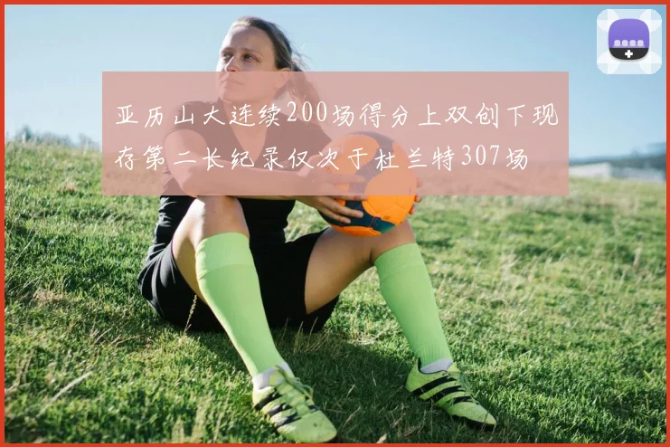 亚历山大连续200场得分上双创下现存第二长纪录仅次于杜兰特307场