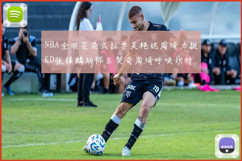 NBA全明星花式拉票吴艳妮周琦力挺KD张镇麟助阵东契奇周琦呼唤切特共襄盛举