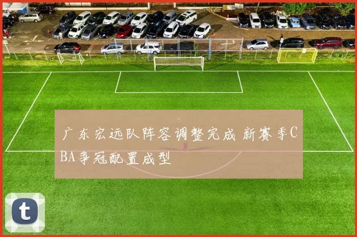 广东宏远队阵容调整完成 新赛季CBA争冠配置成型