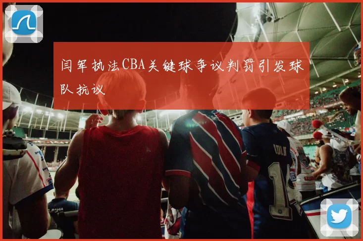 闫军执法CBA关键球争议判罚引发球队抗议