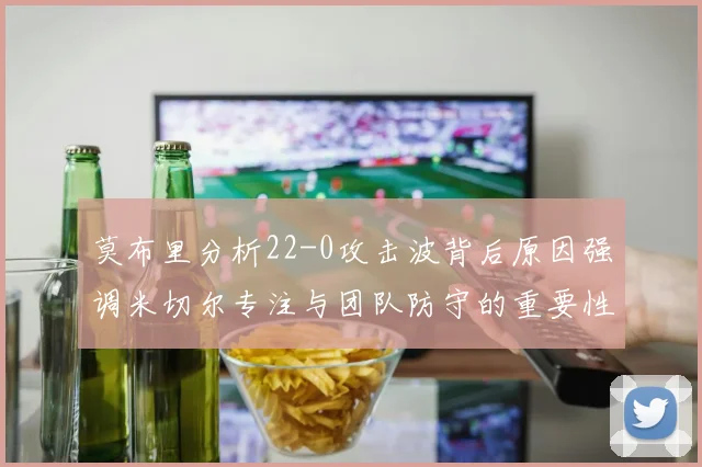 莫布里分析22-0攻击波背后原因强调米切尔专注与团队防守的重要性