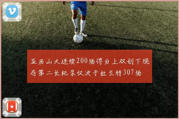 亚历山大连续200场得分上双创下现存第二长纪录仅次于杜兰特307场