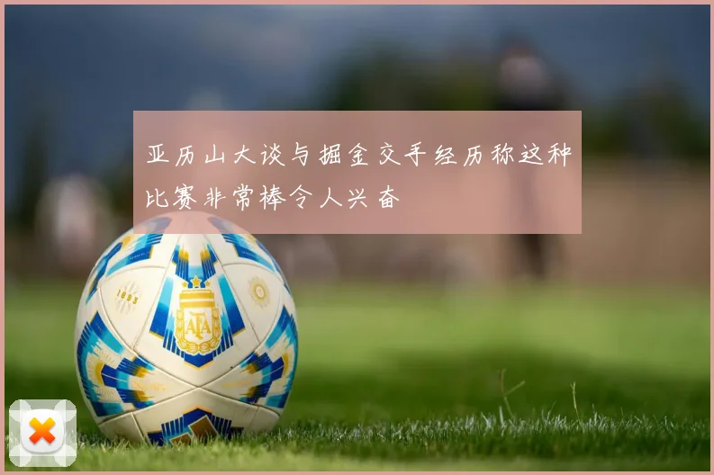 亚历山大谈与掘金交手经历称这种比赛非常棒令人兴奋