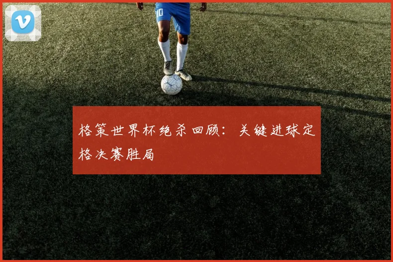格策世界杯绝杀回顾：关键进球定格决赛胜局
