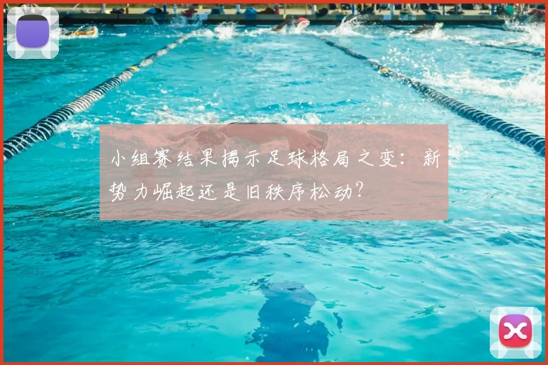 小组赛结果揭示足球格局之变:新势力崛起还是旧秩序松动?