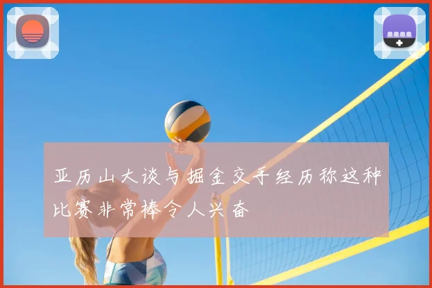 亚历山大谈与掘金交手经历称这种比赛非常棒令人兴奋