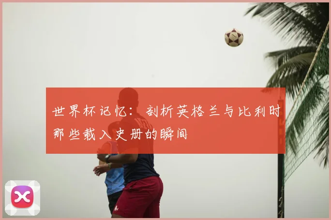 世界杯记忆：剖析英格兰与比利时那些载入史册的瞬间