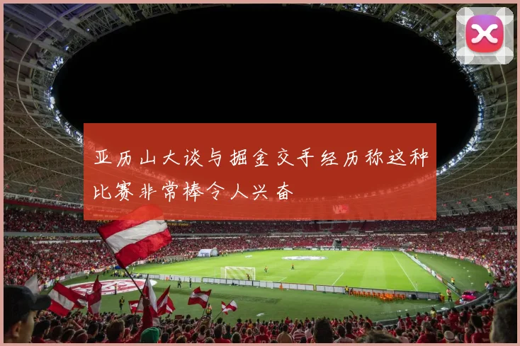 亚历山大谈与掘金交手经历称这种比赛非常棒令人兴奋