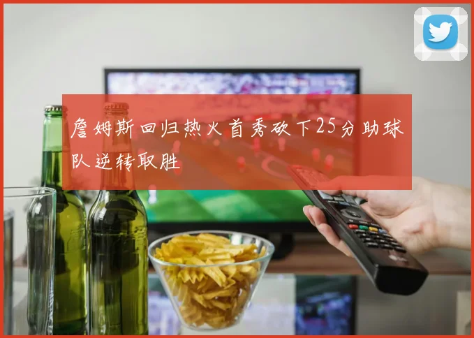 詹姆斯回归热火首秀砍下25分助球队逆转取胜