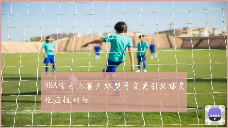 NBA官方比赛用球型号变更引发球员适应性讨论