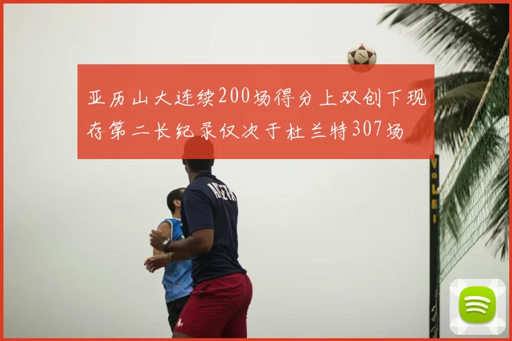 亚历山大连续200场得分上双创下现存第二长纪录仅次于杜兰特307场