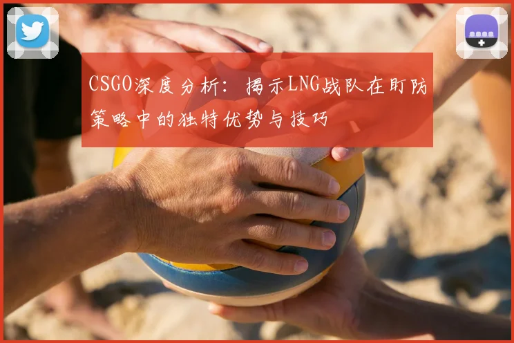 CSGO深度分析：揭示LNG战队在盯防策略中的独特优势与技巧