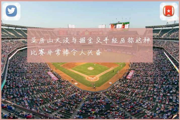 亚历山大谈与掘金交手经历称这种比赛非常棒令人兴奋