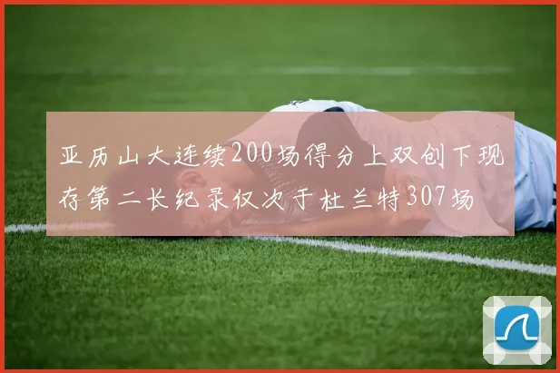 亚历山大连续200场得分上双创下现存第二长纪录仅次于杜兰特307场
