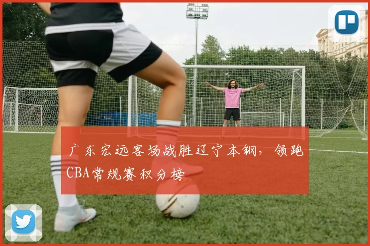 广东宏远客场战胜辽宁本钢，领跑CBA常规赛积分榜