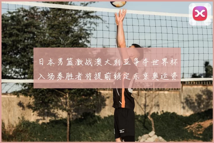 日本男篮激战澳大利亚争夺世界杯入场券胜者将提前锁定东京奥运资格