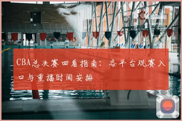 CBA总决赛回看指南：各平台观赛入口与重播时间安排